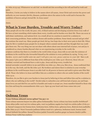 16, John 16:23-24). Whatsoever we ask God we should ask him according to his will and lead by truth and
spirit.
Therefore, I invite you today to believe in the names above all names, Jesus Christ and exercise the power and
authority on your enemies (devils), diseases, problems above the nature in the world and to become the
candidate of heaven and get eternal life. In Jesus name!
Amen.
What is Your Burden, Trouble and Worry Today?
Many people all over the world, the poor, rich, civilized nations and developing countries from every walk of
life have at least something which makes them worry, trouble and be burden over their life. These can occur at
individual, institutions, and nations level. As a result all are in a motion to search for a solution to
their concerning problems. Some soultion chosen add another problems. Some timely succeed and get relief
but continue the usual way. Many people get tired, fed up, lose hope due to their sever pain in their life. When
hope for life is vanished many people live in despair others commit suicide and they thought that way could
give them rest. The very thing one can not share with others about ones internal lack of peace, rest and joy is
considered as a heavy burden.Beyond what we are experiencing everyday in the world, the
scripture confirms that there is a trouble in the world (John 16:33). Jesus tells us not only the existence of
problems in the world but also forwarded himself as the solution to every problems by saying ‘bring your
burden, worry and trouble unto me and I will give you rest, peace and joy to your life’ Mat 11:28.
‘The peace I give you is different from that of the world gives you’ John 14:27. However, those who are
troubled, worried and burdened have a role to play. Jesus said drop worry, trouble but
instead surrender yourself, believe in me and follow me John 14:1, Mat 4:19, Mat.16:24. Jesus confirmed that
he is the way, the truth, and the life John 14:6. My brothers and sisters there is solution to your everyday
problems in the world because Jesus is an able God! As all powers in heaven and earth is given unto Him Mat
28:18. Those who believe in Jesus and follow him are a solution to others who are under burden of the world
John 14:12.
Therefore, do you like to give your burden to Jesus just by believing in him and follow him and be a solution to
others who are suffering in the world? Decide today to unburden your self from lack of peace, joy and hope.
Jesus loves you and died for you and he is humble and ready to accept you. Jesus manifest himself to those who
love him and keep his commandments John 14:21. Open up your heart and Jesus comes into you!
Ameen.
Oolmaa Yesus
Yesus Oolmaa akkamii nuraa qabaa? Isa.53:1-12
Yesus oolmaa namoota baayee irra akka qabuu beekamaadha. Garuu oolmaa isaa kana maaliin deebifnuuf?
Yesus akkas jedhe warri ani irra oolmaa qabu, warri na jaallatan sagalee koo hojii irra oolchu jedhe (1Yoh.5:2-
5). Kanaaf waaqayyoo kee humna keen, beekumsa keen, lubbuu keen, qabeenya keen, dhaloota keen jaalladhu
jedhe (Mat.22:37). Warri Yesuusiin jaallatan lubbuu isanii ta’e, qabeenya, beekumsa isanii, humna isanii
kenuuf dubbatti hin jedhan. Kanaaf Pawuloos jaalala Yesuusitti maaltuu gargar na baasuu danda’a jedhe.
Oolmaa Yesus waliin haa yaadanu:
 