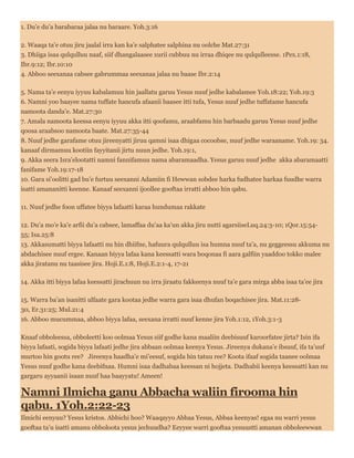 1. Du’e du’a barabaraa jalaa nu baraare. Yoh.3:16
2. Waaqa ta’e otuu jiru jaalal irra kan ka’e salphatee salphina nu oolche Mat.27:31
3. Dhiiga isaa qulqulluu naaf, siif dhangalaasee xurii cubbuu nu irraa dhiqee nu qulqulleesse. 1Pex.1:18,
Ibr.9:12; Ibr.10:10
4. Abboo seexanaa cabsee gabrummaa seexanaa jalaa nu baase Ibr.2:14
5. Nama ta’e eenyu iyyuu kabalamuu hin jaallatu garuu Yesus nuuf jedhe kabalamee Yoh.18:22; Yoh.19:3
6. Namni yoo baayee nama tuffate hancufa afaanii baasee itti tufa, Yesus nuuf jedhe tuffatame hancufa
namoota danda’e. Mat.27:30
7. Amala namoota keessa eenyu iyyuu akka itti qoofamu, araabfamu hin barbaadu garuu Yesus nuuf jedhe
qoosa araabsoo namoota baate. Mat.27:35-44
8. Nuuf jedhe garafame otuu jireenyatti jiruu qamni isaa dhigaa cocoobse, nuuf jedhe waraaname. Yoh.19: 34.
kanaaf dirmamuu kootiin fayyitanii jirtu nuun jedhe. Yoh.19:1,
9. Akka seera Isra’elootatti namni fannifamuu nama abaramaadha. Yesus garuu nuuf jedhe akka abaramaatti
fanifame Yoh.19:17-18
10. Gara si’oolitti gad bu’e furtuu seexanni Adamiin fi Hewwan sobdee harka fudhatee harkaa fuudhe warra
isatti amananitti keenne. Kanaaf seexanni ijoollee gooftaa irratti abboo hin qabu.
11. Nuuf jedhe foon uffatee biyya lafaatti karaa hundumaa rakkate
12. Du’a mo’e ka’e arfii du’a cabsee, lamaffaa du’aa ka’un akka jiru nutti agarsiiseLuq.24:3-10; 1Qor.15:54-
55; Isa.25:8
13. Akkasumatti biyya lafaatti nu hin dhiifne, hafuura qulqulluu isa humna nuuf ta’a, nu geggeessu akkuma nu
abdachisee nuuf ergee. Kanaan biyya lafaa kana keessatti wara boqonaa fi aara galfiin yaaddoo tokko malee
akka jiratanu nu taasisee jira. Hoji.E.1:8, Hoji.E.2:1-4, 17-21
14. Akka itti biyya lafaa keessatti jirachuun nu irra jiraatu fakkeenya nuuf ta’e gara mirga abba isaa ta’ee jira
15. Warra ba’an isanitti ulfaate gara kootaa jedhe warra gara isaa dhufan boqachisee jira. Mat.11:28-
30, Er.31:25; Mul.21:4
16. Abboo mucummaa, abboo biyya lafaa, seexana irratti nuuf kenne jira Yoh.1:12, 1Yoh.3:1-3
Knaaf obboleessa, obboleetti koo oolmaa Yesus siif godhe kana maaliin deebisuuf karoorfatee jirta? Isin ifa
biyya lafaati, sogida biyya lafaati jedhe jira abbaan oolmaa keenya Yesus. Jireenya dukana’e ibsuuf, ifa ta’uuf
murtoo hin gootu ree? Jireenya haadha’e mi’eesuf, sogida hin tatuu ree? Koota ifaaf sogida taanee oolmaa
Yesus nuuf godhe kana deebifnaa. Humni isaa dadhabaa keessan ni hojjeta. Dadhabii keenya keessatti kan nu
gargaru ayyaanii isaan nuuf haa baayyatu! Ameen!
Namni Ilmicha ganu Abbacha waliin firooma hin
qabu. 1Yoh.2:22-23
Ilmichi eenyuu? Yesus kristos. Abbichi hoo? Waaqayyo Abbaa Yesus, Abbaa keenyas! egaa nu warri yesus
gooftaa ta’u isatti amanu obboloota yesus jechuudha? Eeyyee warri gooftaa yesuustti amanan obboleewwan
 