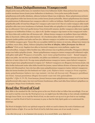 Nuyi Mana Qulqullummaa Waaqayyooti
Jalqaba jecha mana jedhu kana yoo mataduree kana irraa fudhannee ilaalle: Mana jechuun kan namni, horiin,
yookiin meeshaan keessa jiraatu jenne fudhachuu ni dandeenya. Yeroo jecha mana jedhu kanatti
qulqullummaa jechi jedhu dabalame, akkuma beekamu hikaan isaa ni jijjirama. Mana qulqulummaa jechunis
wanti qulqulluun tokko kan keessa ka’amu yookin keessa jiraatu jechuudha. Manni qulqullummaa kun immoo
itti gaafatummaa fi abbummaan kan waaqayyoo akka ta’e waliin nu hubbana. Maaliif jenne yoo gaafannee ani
qulqulluudha jedhe ofi isaaf kan dhugaa ba’e waaqayyo qofa waan ta’eef. Haa ta’u malee waaqayyo akka isaatti
qulqulluu akka tanu yeroo hundumaa ni barbaada. Kanaaf akka ani qulqulluu ta’e isinis qulqulloota ta’a jedhe
kan nu abboomeef. Nuti warri goofta keenya Yesus kristoositti amanne, ijoollee waaqayyoo akka tanee sagaleen
waaqayyoo nu hubbachisa (Yohan.1:12, 2Qor.6:18). Ijoollee waaqayyo erga taanee nu kan waaqayyooti malee
kan biyya lafaa miti yookiin kan ofii keenyaa miti. Abbaan keenya waaqayyo nu jaallatee ilama isaa tokkicha
akka nu fayyinuuf, cubbuu jalaa akka baanuuf, du’a barabaraa jalaas akka nu baraarmnuuf nuuf kenne.
Kanaanis jaalala guddaa nuuf qabu mul’isee jira. Akkuma waaqayyo nu jaallate nus waaqayyoon ni jaallannaa
ree? Dubbiin waaqayyo garu: ‘Eenyu illee yoo na jaallate dubbii koo immoo ni rawwata, abbaan koos immoo isa
ni jaallata; nuyis (Ilma, Abbaa, Hafuura Qulqulluu) isa bira ni dhufna, iddoo jireenyaas isa bira ni
godhana’ (Yoh.14:23). Sagaleen kun akka nu barsisutti waaqayyoon warra jaallatan, sagalee isaa
rawwachuudhan, waaqayyo iddoo buufata isaa, iddoo jireenya isaa ni godhata jechuudha. Waaqayyoo akkuma
maqaa isaa bakka qulqulluu jiraata. ‘Manni qulqullummaa waaqayyoo immoo waaqayyoolii tolfamanii wajjin
walii galtee malii qabu? Waaqayyo jiraatadha, nuyis mana qulqulluummaa isaati.’ Kanaaf waaqayyo
akkas nun jedhe: Ani isin bira nan buufadha, isin jiddus nan deddeebi’a, ani waaqayyo keessan nan ta’a isin
saba koo ni taatu (2Qor.6:16). Nu erga mana qulqulluummaa waaqayyoo taanee, mana hafuurri waaqayyoo
keessa boqatu kana qulqulluummaati ni eegnaa ree? Hafuurri waaqayyoo yoo dhuguma isin keessa jiraate, isin
akka feedha hafuuraatti malee akka fedha foonitti hin jiratan; namni hafuura Kristos of keessaa hin qabne kan
Kristos miti (Roomaa8:9). Garu isin kan akka mana qulqulluummaa waaqayyoo taatan, hafuurri waaqayyoos
akka isin keessa buufatee jiru hin beektanii ree? (1Qor. 3:16). Hafuura kanas waaqayyo biraa argattan;
mana qulqulluummaa hafuura isas erga taatanii, isin kan ofii keessan miti. Waaqayyo gatiidhaan
isin bitate; kanaaf guutummaa dhagna keessaniin waan inni ittin galateeffamu
hojjedha! (1Qor.6:19-20). Foon keenyaa, jireenyi keenyaa mana qulqullummaa waaqayyoo ta’u isaa barree
qulqulluummati akka eegnu, kan inni nuuf kennee hundumaan ulfina isaaf akka finnu hafuurri qulqulluun nu
haa gargaru. Maqaa Yesus Gooftaatiin; Ameen.
Read the Word of God
Holy Bible is the standard for life. God has given us his own Word so that we follow him accordingly. If we are
not used to read the every day the Word given to us, we might loose the fellowship we have already established
through Jesus Christ. As we read the Word of God, we also need to act up on it to give fruit to our readings.
Before we read the Word of God it is necessary to pray so that the Holy Spirit guide us to understand the
meanings.
The Word of almighty God is our spiritual weapon by which we used to destroy the work of darkness and
cherish fruition of light. If we use the Word of God by faith that comes out of our mouth, it serves :
1. As a fire (Jer.5:14) 2. As a hammer (Jer.23:29) 3. As a sword (Hebr. 4:12, Ephe.6:17)
 