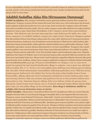 It is our responsibility and duty to use the Word of God as a powerful weapon by making it our integral part of
our body and life. God is always look like His Words and after them. Practice by faith the Word which has life
and gives life! In Jesus Name.
Adabbii Sadaffaa Akka Hin Hirmaanne Dammaqi!
Adabbii isa jalqabaa, akka waaqayyo barbaadutti namni qajeelummaadhaan jiraachu dide waaqayyoon
dhekkamsise. Waaqayyo yommus jal’inni namaa lafa irratti baay’achuu isaa, wanti namni garaa isaa keessatti
yaadee qopheese hojjetu jal’aaq duwwaa ta’uu isaa ni arge. Kana irraa kan ka’e waaqayyo nama ofii isaatiin
uume lafa irraa balleesuuf murtoo godhe. Haa ta’u malee waaqayyo nama tokko dhaloota isaa wajjin oolchuuf,
qajeelaa ta’u isaas ni arge. Namni kunis Noh jedhama; Nohis waaqayyo duratti faara qajeelaadhaan
ilaalame. Nohi dhaloota sana keessatti nama qajeelaa, nama balleessaa hin qabne ture; innii
karaa waaqayyoo irra deddebi’uudhaan waaqayyoon wajjin jiraate (Uma.6:5-9). Waaqayyo yommus
Noh akka barkaba (bidruu) ittin bishaan badisaa jalaa ittin olaan tolchi, dhaloota kee fi uummama hundinuu
(bineessa hundumaa, alaatiwwan, loon fi beeladoota mana hundumaa) si dhaloota kee waliin haafanni akka
jiratan lama lamaa kormaaf dhalaa walitti qabii haa oolaniif markabaa keessa galchi jedhee abboome. Nohis
markabicha erga hojjete xumuree akkuma abboomametti ni rawwate amantiidhaan. Waaqayyoo bara sanatti
namatti guddisee waan aareef uummamaa olchee ilmaa nama bishaaniin balleesse. Kun adabbii isa guddaa
waaqayyo ilmaan namoota adabeedha. Yeroo Noh markaba hojjetu wantii hundumtuu nagaa turee, Markaba
hojjechuun bara baayee itti fudhate waan ta’eef namoonni baayeen akka maraatutti lakka’uun isaanii hin oolu.
Garuu inni waan hojjetu beeka ture. Dhuma irratti wantii hundumtuu nagaadha jedhanii namoonni akka garaa
isaanii jirachaa turan, fuudhaas, sirbaas, karaa waaqayyo gadhisanii waaqayyoon wallaalan bishaan badisaatiin
lafa irraa balleefaman(Mat.24:37-39). Noh garuu amantiidhaan isa waaqayyo waa’ee waan yeroo
sanatti ija namaatti hin mul’aneetiif akeekkachise dhaga’ee sodaatee, warra mana isaa olfachuuf
bidiruu toolfate (Ibr.11:7). Nu hoo warri barreeffama kana dubbisaa jiruu bidiruu guyyaa badisaa
ittin oolu akka Nohitti abboomamnee amantiidhaan tolfachuuf qophoofnee jiraa? Bidiruun keenya
jiraatan guyyaa badisaa kan ittin abidaa bara baraa ittin jalaa ooluu Gooftaa keenya Yesuus
Kristoosiidha. Akkuma dhaloonni Noh fi uummamnni markabicha ol lixanii badisaa jalaa oolan,
warri jireenya Kristoos akka nuu jiraannu nuuf qopheesse keessa ol lixne jiraannu badisaa bara
baraa jalaa ni oola. Namoonni baayeen akkuma Nohi yeroo bidiruu tolchuu itti qoosaa turan,
akka garaa isaanii jiraata turan, haraas waa’ee Yesuusitti amanaatii badisa dhuma lafaatti dhufu
jalaa oolaa yoo ittin jedhan dhaga’uu hin barbaadan. Kana dhaga’u dadhabuun adabbii isa
sadaffaa akka keessaa hirmaattuu tanuu nu taasisa.
Adabbii lamaffaa: Akkuma bara si’anaa dhiraaf dhirri bara itti wal gadheessu tokko ture; kunnis Macaafa
Qulqulluu keessatti akka nu irraa baranuuf dogoggora lamaaffaa akka nu hin hojjeneef lafa kawwamee jira.
Waaqayyos waayee warra Sodoomii fi Gomooraa akkas jedhe ‘ Iyyanni warra Sodoomii fi Gomooraa irratti
dhiyaate akkam guddaadha! cubbuun isaaniis hammam baay’ee ulfaataadha!’ Kana irraa kan ka’e waaqayyo
mandaraa Sodoomii fi Gomoraa nan balleessa jedhe. Abrahaam garuu namoota qajeelloo warra jaloota wajjin
ni balleesitaa jedhe waaqayyoon gaafate (Uma.18:19-32). Waaqayyo deebisee mandaraa sana keessaa namoota
qajeelloo kudhan ilee yoo argadhe hin balleessu jedhe. Egaa namoota qajeelloof jecha waaqayyo biyya badisaa
jalaa akka olchuus hubachuun gariidha. Mandaraa Sodoomii fi Gomooraa keessa Loox maatii isaa wajjin ni
jiraata ture. Galgala guyyaa tokko ergamoonni waaqayyo lama gara mandaraa Loox keessa jiraatu ni dhufan.
Looxis mana isaati simatee otuu isaan gaddi hin ciciisin warri Sodoom, homtinuu otuu hin haafin,
dargaggonni, jaalrsoliin ergamoota waaqayyo mana Loox dhufan gadheesuu (dhiraaf dhiraan gadheesuuf)
 