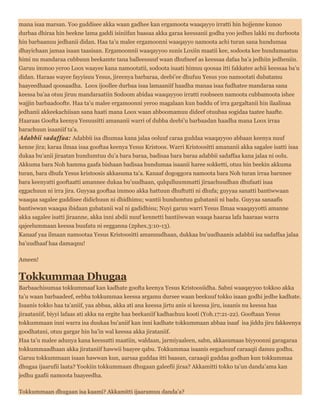 mana isaa marsan. Yoo guddisee akka waan gadhee kan ergamoota waaqayyo irratti hin hojjenne kunoo
durbaa dhiraa hin beekne lama gaddi isiniifan baasaa akka garaa keessanii godha yoo jedhes lakki nu durboota
hin barbaanuu jedhanii didan. Haa ta’u malee ergamoonni waaqayyo namoota achi turan sana hundumaa
dhayichaan jamaa isaan taasisan. Ergamoonnii waaqayyoo sunis Loxiin maatii kee, sodoota kee hundumaatuu
himi nu mandaraa cubbuun beekamte tana balleessuuf waan dhufneef as keessaa dafaa ba’a jedhiin jedheniin.
Garuu immoo yeroo Loox waayee kana namootatii, sodoota isaati himuu qoosaa itti fakkatee achii keessaa ba’u
didan. Haraas wayee fayyisuu Yesus, jireenya barbaraa, deebi’ee dhufuu Yesus yoo namootati dubatamu
baayeedhaad qoosaadha. Loox ijoollee durbaa isaa lamaaniif haadha manaa isaa fudhatee mandaraa sana
keessa ba’aa otuu jiruu mandaraatiin Sodoom abidaa waaqayyoo irratti roobseen namoota cubbamoota ishee
wajjin barbaadoofte. Haa ta’u malee ergamoonni yeroo magalaan kun baddu of irra gargaltanii hin ilaalinaa
jedhanii akkeekachiisan sana haati mana Loox waan abboomamuu dideef otuubaa sogidaa taatee haafte.
Haaraas Goofta keenya Yesuusitti amananii warri of dubba deebi’u barbaadan haadha mana Loox irraa
barachuun isaaniif ta’a.
Adabbii sadaffaa: Adabbii isa dhumaa kana jalaa ooluuf caraa guddaa waaqayyoo abbaan keenya nuuf
kenne jira; karaa ilmaa isaa gooftaa keenya Yesus Kristoos. Warri Kristoositti amananii akka sagalee isatti isaa
dukaa bu’anii jiraatan hundumtuu du’a bara baraa, badisaa bara baraa adabbii sadaffaa kana jalaa ni oolu.
Akkuma bara Noh hamma gaafa bishaan badisaa hundumaa isaanii haree sokketti, otuu hin beekin akkuma
turan, bara dhufa Yesus kristoosis akkasuma ta’a. Kanaaf dogoggora namoota bara Noh turan irraa barnnee
bara keenyatti gooftaatti amannee dukaa bu’uudhaan, qulqulluummatti jiraachuudhan dhufaati isaa
eggachuun ni irra jira. Guyyaa gooftaa immoo akka hattuun dhuftutti ni dhufa; guyyaa sanatti bantiwwaan
waaqaa sagalee guddisee didichuun ni dhidhimu; wantii hundumtuu gubatanii ni badu. Guyyaa sanaafis
bantiwwan waaqaa ibidaan gubatanii wal ni gadidhisu; Nuyi garuu warri Yesus Ilmaa waaqayyotti amanne
akka sagalee isatti jiraanne, akka inni abdii nuuf kennetti bantiiwwan waaqa haaraa lafa haaraas warra
qajeelummaan keessa buufatu ni eegganna (2phex.3:10-13).
Kanaaf yaa ilmaan namootaa Yesus Kristoositti amanuudhaan, dukkaa bu’uudhaanis adabbii isa sadaffaa jalaa
ba’uudhaaf haa damaqnu!
Ameen!
Tokkummaa Dhugaa
Barbaachisumaa tokkummaaf kan kadhate goofta keenya Yesus Kristoosiidha. Sabni waaqayyoo tokkoo akka
ta’u waan barbaadeef, eebba tokkummaa keessa argamu dursee waan beekuuf tokko isaan godhi jedhe kadhate.
Isaanis tokko haa ta’aniif, yaa abbaa, akka ati ana keessa jirtu anis si keessa jiru, isaanis nu keessa haa
jiraataniif, biyyi lafaas ati akka na ergite haa beekaniif kadhachuu kooti (Yoh.17:21-22). Gooftaan Yesus
tokkummaan inni warra isa duukaa bu’aniif kan inni kadhate tokkummaan abbaa isaaf isa jiddu jiru fakkeenya
goodhatani, otuu gargar hin ba’in wal keessa akka jirataniif.
Haa ta’u malee adunya kana keessatti maatiin, waldaan, jarmiyaaleen, sabn, akkasumaas biyyoonni garagaraa
tokkummaadhaan akka jirataniif hawwii baayee qabu. Tokkummaa isaanis eegachuuf caraaqii danuu godhu.
Garuu tokkummaan isaan hawwan kun, aarsaa guddaa itti baasan, caraaqii guddaa godhan kun tokkummaa
dhugaa ijaarufii laata? Yookiin tokkummaan dhugaan galeefii jiraa? Akkamitti tokko ta’un danda’ama kan
jedhu gaafii namoota baayeedha.
Tokkummaan dhugaan isa kaami? Akkamitti ijaaramuu danda’a?
 