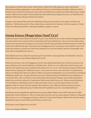 Biyya gargaraa keessatti tokko samaa, tokko beela’aa, tokko du’aa tokko ajjeessaa, nama walcalchisaa,
ofitummaan guddaan gaggeefamaa wayee tokkummaa biyyaa nu barbaachisa jechuudhan fakkeessu. Karaa
biraatiin afaan hundummaa baleessanii afaan tokko qofa dubbachuun tokkummaa fidda jedhanii biyyi yaadan
waayeen tokkummaa hin galeef. Biyyaa akkasii keessatti tokkummaan dhugaas hin turee, yoo haalli kun hin
jijjiramin tokkummaan dhugaan dhufuu hin danda’u.
Waaqayyo saba keenyaaf biyya keenyaaf tokkummaa dhugaa kan nuuf ijaaru nama akka nuuf kaasu haa
kadhannu. Tokkummaa maatis ta’e kan waldaa jireenya ergamoota irra baranne waliin haa eegannu. Gooftaa
Yesuus isa tokkummaaf kadhate, tokkummaa jaallatu nu gargaar. Ameen!
Gorsa Eenyu Dhaga’utuu Nuuf Ta’a?
Dhaloonni baayeen nama fakkeenya isaaniif ta’e gorsu waan dhabaniif yeroo malee ummurii dargagummaatiin
otuu saba isani fi mana waaqayyoof bu’aa barbachisaa hin busin darbanii jiru. Amas yeroon barreefama kana
barreessa jiru baayeen karaa waaqayyoo irra goranii, hiriyoota hama gorsaniin mookfamanii jireenyi isanii kan
manca’a jiru lakkoofsa hin qabu. Keessattuu barri dargaggumma kan waan baayee nama kajelsisu waan ta’eef
wanti nama balleessu, jireenya boru karatti kan hambisu ta’uu isaa kan hubbatu namoota muraasadha waan
ta’eef jireenyi salphadhumati manca’a.
Kanaaf dhaloonni keenya akka hin mancanne gorsee kan deebisu namni qajeelaan nu barbaachisa. Haa ta’u
malee dhalonni gorsa nama akkami dhaga’uutuu ta’aaf?
Museen bara jireenya saba Isra’el gaggeessaa turetti nama qajeelaaf garaamii turee. Jireenyi isaas gorsa inni
gorse, kadhanna inni Iyaasuuf kadhateen wal fakkata (kes. deebii, 31:1-13). Akkasumaas Daawit mucaa isaa
otuu hin du’in qajeelumaa gorsee kadhateef (2Seenabara 28:9-10, 19-21). Jarri laman kun Iyaasuu fi Salomoon
fixaan ba’umsa argatanii jiru. Kadhanaa fi gorsa warra isaan dura turan, warra muxannoo fi qajeelummaa
qaban waan dhaga’aniif. Salomoom akkuma abbaan isaa gorseetti dhageefatee wan rawwateef karaa hundumaa
eebbifamuu danda’e jira. Nu garuu dhaloonni hara gorsa abboota keenyaa fi haadhalii keenya dhageenye ni
rawwannaa? Moo nutuu irra baratee nutuu beeka jenne tufanna laata? Waaqayyo garuu abboomii jalqabaa
godhee kan nuuf kenne abbaa kee fi haadha keef ulfina keenni jedhe (Kees.5:16). Faalaa Iyaasuuf Salamoon,
mucaan Salamoon, Rehobiyaam gorsa fi eebba garii abbaa isaa irra waan hin arganeef innis ta’e sabni
gaggeessu tokko ta’e fixaan ba’umsa argachuu hin dandeenye. Hara dhaloonni keenyas fiixaan ba’uumsa
baayeen isaanii kan dhabaniif gorsaa fi eebba abbootii fi haadholii isaanii irra waan dhabaniifi laata?
Rehobiyaam gorsa manguddoota qajeelumaan isa gorsan tuffatee dhaga’u waan dideef saba Isara’el bakka
lamatti akka citaniif sababaa ta’e. Haa ta’u malee gorsa hiriyoota isaa isa sobaan gutamee fi jalaa ta’e dhaga’uuf
filate (2 Seena 10:1-19). Dargaggoonni baayeen abbootii fi maatii isaanii dhaga’u dhisanii kan hiriyoota isaanii
dhageeffatanii jireeni isaanii akkuma Rehobiyaam manca’ee jira.
Kanaaf gorsa eenyu dhaga’uun nu irra jira?
1. Kan warra dhugaa dubbatan,
 