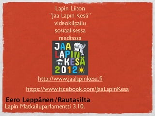 Lapin Liiton
                ”Jaa Lapin Kesä”
                  videokilpailu
                  sosiaalisessa
                    mediassa




            http://www.jaalapinkesa.ﬁ
       https://www.facebook.com/JaaLapinKesa
Eero Leppänen/Rautasilta
Lapin Matkailuparlamentti 3.10.
 