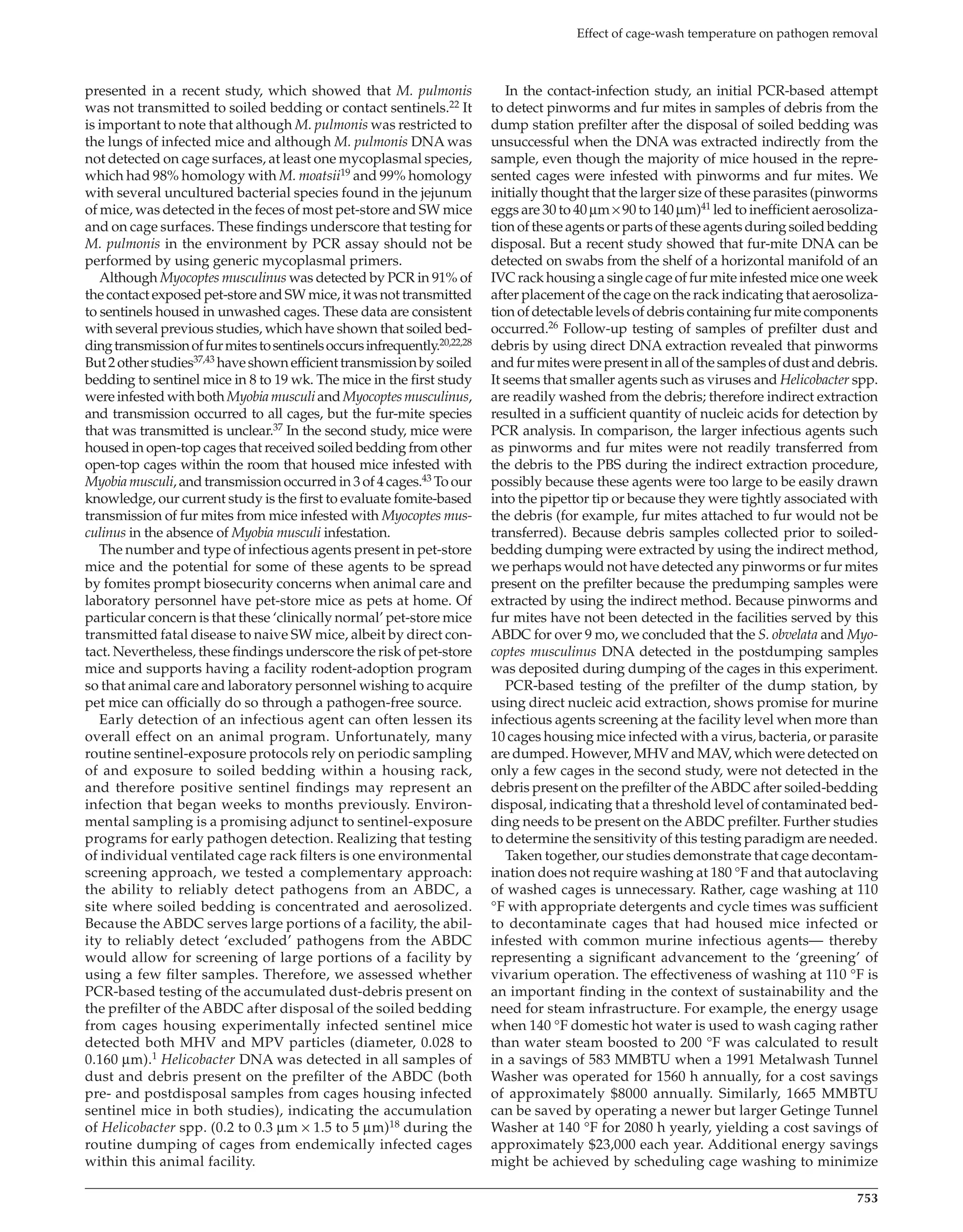 753
Effect of cage-wash temperature on pathogen removal
In the contact-infection study, an initial PCR-based attempt
to detect pinworms and fur mites in samples of debris from the
dump station prefilter after the disposal of soiled bedding was
unsuccessful when the DNA was extracted indirectly from the
sample, even though the majority of mice housed in the repre-
sented cages were infested with pinworms and fur mites. We
initially thought that the larger size of these parasites (pinworms
eggs are 30 to 40 μm × 90 to 140 μm)41 led to inefficient aerosoliza-
tion of these agents or parts of these agents during soiled bedding
disposal. But a recent study showed that fur-mite DNA can be
detected on swabs from the shelf of a horizontal manifold of an
IVC rack housing a single cage of fur mite infested mice one week
after placement of the cage on the rack indicating that aerosoliza-
tion of detectable levels of debris containing fur mite components
occurred.26 Follow-up testing of samples of prefilter dust and
debris by using direct DNA extraction revealed that pinworms
andfurmiteswerepresentinallofthesamplesofdustanddebris.
It seems that smaller agents such as viruses and Helicobacter spp.
are readily washed from the debris; therefore indirect extraction
resulted in a sufficient quantity of nucleic acids for detection by
PCR analysis. In comparison, the larger infectious agents such
as pinworms and fur mites were not readily transferred from
the debris to the PBS during the indirect extraction procedure,
possibly because these agents were too large to be easily drawn
into the pipettor tip or because they were tightly associated with
the debris (for example, fur mites attached to fur would not be
transferred). Because debris samples collected prior to soiled-
bedding dumping were extracted by using the indirect method,
we perhaps would not have detected any pinworms or fur mites
present on the prefilter because the predumping samples were
extracted by using the indirect method. Because pinworms and
fur mites have not been detected in the facilities served by this
ABDC for over 9 mo, we concluded that the S. obvelata and Myo-
coptes musculinus DNA detected in the postdumping samples
was deposited during dumping of the cages in this experiment.
PCR-based testing of the prefilter of the dump station, by
using direct nucleic acid extraction, shows promise for murine
infectious agents screening at the facility level when more than
10 cages housing mice infected with a virus, bacteria, or parasite
are dumped. However, MHV and MAV, which were detected on
only a few cages in the second study, were not detected in the
debris present on the prefilter of theABDC after soiled-bedding
disposal, indicating that a threshold level of contaminated bed-
ding needs to be present on the ABDC prefilter. Further studies
to determine the sensitivity of this testing paradigm are needed.
Taken together, our studies demonstrate that cage decontam-
ination does not require washing at 180 °F and that autoclaving
of washed cages is unnecessary. Rather, cage washing at 110
°F with appropriate detergents and cycle times was sufficient
to decontaminate cages that had housed mice infected or
infested with common murine infectious agents— thereby
representing a significant advancement to the ‘greening’ of
vivarium operation. The effectiveness of washing at 110 °F is
an important finding in the context of sustainability and the
need for steam infrastructure. For example, the energy usage
when 140 °F domestic hot water is used to wash caging rather
than water steam boosted to 200 °F was calculated to result
in a savings of 583 MMBTU when a 1991 Metalwash Tunnel
Washer was operated for 1560 h annually, for a cost savings
of approximately $8000 annually. Similarly, 1665 MMBTU
can be saved by operating a newer but larger Getinge Tunnel
Washer at 140 °F for 2080 h yearly, yielding a cost savings of
approximately $23,000 each year. Additional energy savings
might be achieved by scheduling cage washing to minimize
presented in a recent study, which showed that M. pulmonis
was not transmitted to soiled bedding or contact sentinels.22 It
is important to note that although M. pulmonis was restricted to
the lungs of infected mice and although M. pulmonis DNA was
not detected on cage surfaces, at least one mycoplasmal species,
which had 98% homology with M. moatsii19 and 99% homology
with several uncultured bacterial species found in the jejunum
of mice, was detected in the feces of most pet-store and SW mice
and on cage surfaces. These findings underscore that testing for
M. pulmonis in the environment by PCR assay should not be
performed by using generic mycoplasmal primers.
Although Myocoptes musculinus was detected by PCR in 91% of
the contact exposed pet-store and SW mice, it was not transmitted
to sentinels housed in unwashed cages. These data are consistent
with several previous studies, which have shown that soiled bed-
dingtransmissionoffurmitestosentinelsoccursinfrequently.20,22,28
But2otherstudies37,43 haveshownefficienttransmissionbysoiled
bedding to sentinel mice in 8 to 19 wk. The mice in the first study
wereinfestedwithbothMyobiamusculiandMyocoptesmusculinus,
and transmission occurred to all cages, but the fur-mite species
that was transmitted is unclear.37 In the second study, mice were
housed in open-top cages that received soiled bedding from other
open-top cages within the room that housed mice infested with
Myobia musculi, and transmission occurred in 3 of 4 cages.43 To our
knowledge, our current study is the first to evaluate fomite-based
transmission of fur mites from mice infested with Myocoptes mus-
culinus in the absence of Myobia musculi infestation.
The number and type of infectious agents present in pet-store
mice and the potential for some of these agents to be spread
by fomites prompt biosecurity concerns when animal care and
laboratory personnel have pet-store mice as pets at home. Of
particular concern is that these ‘clinically normal’ pet-store mice
transmitted fatal disease to naive SW mice, albeit by direct con-
tact. Nevertheless, these findings underscore the risk of pet-store
mice and supports having a facility rodent-adoption program
so that animal care and laboratory personnel wishing to acquire
pet mice can officially do so through a pathogen-free source.
Early detection of an infectious agent can often lessen its
overall effect on an animal program. Unfortunately, many
routine sentinel-exposure protocols rely on periodic sampling
of and exposure to soiled bedding within a housing rack,
and therefore positive sentinel findings may represent an
infection that began weeks to months previously. Environ-
mental sampling is a promising adjunct to sentinel-exposure
programs for early pathogen detection. Realizing that testing
of individual ventilated cage rack filters is one environmental
screening approach, we tested a complementary approach:
the ability to reliably detect pathogens from an ABDC, a
site where soiled bedding is concentrated and aerosolized.
Because the ABDC serves large portions of a facility, the abil-
ity to reliably detect ‘excluded’ pathogens from the ABDC
would allow for screening of large portions of a facility by
using a few filter samples. Therefore, we assessed whether
PCR-based testing of the accumulated dust-debris present on
the prefilter of the ABDC after disposal of the soiled bedding
from cages housing experimentally infected sentinel mice
detected both MHV and MPV particles (diameter, 0.028 to
0.160 μm).1 Helicobacter DNA was detected in all samples of
dust and debris present on the prefilter of the ABDC (both
pre- and postdisposal samples from cages housing infected
sentinel mice in both studies), indicating the accumulation
of Helicobacter spp. (0.2 to 0.3 μm × 1.5 to 5 μm)18 during the
routine dumping of cages from endemically infected cages
within this animal facility.
jaalas14000172.indd 753 11/23/2015 1:20:00 PM
 