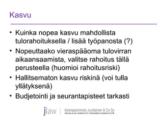 Kasvu
• Kuinka nopea kasvu mahdollista
tulorahoituksella / lisää työpanosta (?)
• Nopeuttaako vieraspääoma tulovirran
aikaansaamista, valitse rahoitus tällä
perusteella (huomioi rahoitusriski)
• Hallitsematon kasvu riskinä (voi tulla
yllätyksenä)
• Budjetointi ja seurantapisteet tarkasti
 