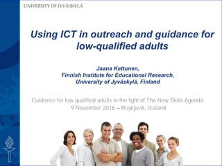 UNIVERSITY OF JYVÄSKYLÄ
Guidance for low qualified adults in the light of The New Skills Agenda
9 November 2016 – Reykjavik, Iceland
Jaana Kettunen,
Finnish Institute for Educational Research,
University of Jyväskylä, Finland
Using ICT in outreach and guidance for
low-qualified adults
 
