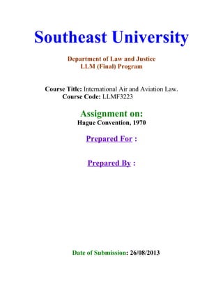 Southeast University
Department of Law and Justice
LLM (Final) Program
Course Title: International Air and Aviation Law.
Course Code: LLMF3223
Assignment on:
Hague Convention, 1970
Prepared For :
Prepared By :
Date of Submission: 26/08/2013
 
