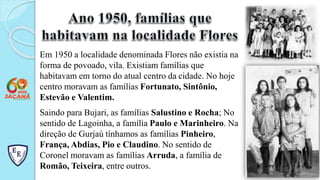 Em 1950 a localidade denominada Flores não existia na
forma de povoado, vila. Existiam famílias que
habitavam em torno do atual centro da cidade. No hoje
centro moravam as famílias Fortunato, Sintônio,
Estevão e Valentim.
Saindo para Bujari, as famílias Salustino e Rocha; No
sentido de Lagoinha, a família Paulo e Marinheiro. Na
direção de Gurjaú tínhamos as famílias Pinheiro,
França, Abdias, Pio e Claudino. No sentido de
Coronel moravam as famílias Arruda, a família de
Romão, Teixeira, entre outros.
 
