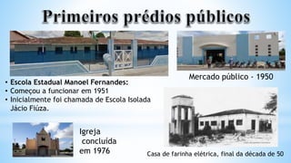 • Escola Estadual Manoel Fernandes:
• Começou a funcionar em 1951
• Inicialmente foi chamada de Escola Isolada
Jácio Fiúza.
Mercado público - 1950
Igreja
concluída
em 1976 Casa de farinha elétrica, final da década de 50
 