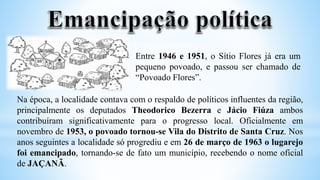 Na época, a localidade contava com o respaldo de políticos influentes da região,
principalmente os deputados Theodorico Bezerra e Jácio Fiúza ambos
contribuíram significativamente para o progresso local. Oficialmente em
novembro de 1953, o povoado tornou-se Vila do Distrito de Santa Cruz. Nos
anos seguintes a localidade só progrediu e em 26 de março de 1963 o lugarejo
foi emancipado, tornando-se de fato um município, recebendo o nome oficial
de JAÇANÃ.
Entre 1946 e 1951, o Sítio Flores já era um
pequeno povoado, e passou ser chamado de
“Povoado Flores”.
 