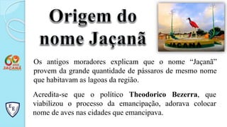 Os antigos moradores explicam que o nome “Jaçanã”
provem da grande quantidade de pássaros de mesmo nome
que habitavam as lagoas da região.
Acredita-se que o político Theodorico Bezerra, que
viabilizou o processo da emancipação, adorava colocar
nome de aves nas cidades que emancipava.
 