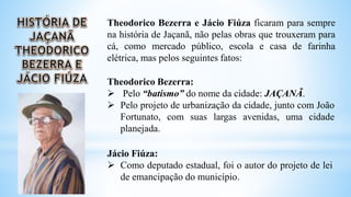 Theodorico Bezerra e Jácio Fiúza ficaram para sempre
na história de Jaçanã, não pelas obras que trouxeram para
cá, como mercado público, escola e casa de farinha
elétrica, mas pelos seguintes fatos:
Theodorico Bezerra:
 Pelo “batismo” do nome da cidade: JAÇANÃ.
 Pelo projeto de urbanização da cidade, junto com João
Fortunato, com suas largas avenidas, uma cidade
planejada.
Jácio Fiúza:
 Como deputado estadual, foi o autor do projeto de lei
de emancipação do município.
 