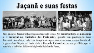 Nos anos 60 Jaçanã tinha poucas opções de festas. No carnaval tinha os papangús
e o carnaval no Cacimbão dos Fortunatos, quando seu proprietário João
Fortunato mandava encher os tanques de água para o mela-mela com farinha de
trigo e talco. Depois em maio vinha a Festa da Padroeira com seu pavilhão, que se
resumia a bebidas, leilão e eleição da Rainha da Festa.
 