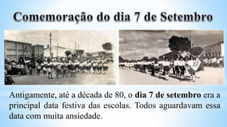Antigamente, até a década de 80, o dia 7 de setembro era a
principal data festiva das escolas. Todos aguardavam essa
data com muita ansiedade.
 