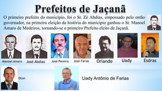 O primeiro prefeito do município, foi o Sr. Zé Abdias, empossado pelo então
governador, na primeira eleição da história do município ganhou o Sr. Manoel
Amaro de Medeiros, tornando-se o primeiro Prefeito eleito de Jaçanã.
Manoel Amaro José Abdias José Pereira José Farias Uady
Orlando Esdras
Oton Uady Antônio de Farias
 