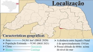 Características geográficas
 Área ———— 54,561 km² (IBGE 2020)
 População Estimada — 9.341 (IBGE 2021)
 Clima ——————— Semiárido
 Bioma ——————– Caatinga
 A distância entre Jaçanã e Natal
é de aproximadamente 154 km
 Possui altitude de 664m acima
do nível do mar
 