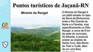 Pontos turísticos de Jaçanã-RN
Mirante do Rangel O Mirante do Rangel é
um platô situado no topo
da Serra da Borborema,
entre o Rio Grande do
Norte e a Paraíba, mas
especificamente no Sítio
Rangel, a cerca de 8 km
da sede do município.
Do Mirante, é possível
avistar as cidades de
Santa Cruz, São Bento
do Trairi e Cuité, além
de um uma flora
 