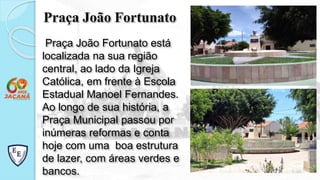 Praça João Fortunato
Praça João Fortunato está
localizada na sua região
central, ao lado da Igreja
Católica, em frente à Escola
Estadual Manoel Fernandes.
Ao longo de sua história, a
Praça Municipal passou por
inúmeras reformas e conta
hoje com uma boa estrutura
de lazer, com áreas verdes e
bancos.
 