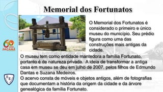 O museu tem como entidade mantedora a família Fortunato,
portanto é de natureza privada. A ideia de transformar a antiga
casa em museu se deu em julho de 2007, pelos filhos de Edmundo
Dantas e Suzana Medeiros.
O acervo consta de móveis e objetos antigos, além de fotografias
que documentam a história da origem da cidade e da árvore
genealógica da família Fortunato.
Memorial dos Fortunatos
O Memorial dos Fortunatos é
considerado o primeiro e único
museu do município. Seu prédio
figura como uma das
construções mais antigas da
cidade.
 
