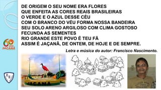 DE ORIGEM O SEU NOME ERA FLORES
QUE ENFEITA AS CORES REAIS BRASILEIRAS
O VERDE E O AZUL DESSE CÉU
COM O BRANCO DO VÉU FORMA NOSSA BANDEIRA
SEU SOLO ARENO ARGILOSO COM CLIMA GOSTOSO
FECUNDA AS SEMENTES
RIO GRANDE ESTE POVO É TEU FÃ
ASSIM É JAÇANÃ, DE ONTEM, DE HOJE E DE SEMPRE.
Letra e música do autor: Francisco Nascimento.
 