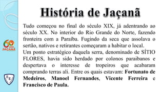 Tudo começou no final do século XIX, já adentrando ao
século XX. No interior do Rio Grande do Norte, fazendo
fronteira com a Paraíba. Fugindo da seca que assolava o
sertão, nativos e retirantes começaram a habitar o local.
Um ponto estratégico daquela serra, denominado de SÍTIO
FLORES, havia sido herdado por colonos paraibanos e
despertava o interesse de tropeiros que acabaram
comprando terras ali. Entre os quais estavam: Fortunato de
Medeiros, Manoel Fernandes, Vicente Ferreira e
Francisco de Paula.
 