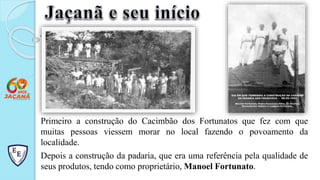 Primeiro a construção do Cacimbão dos Fortunatos que fez com que
muitas pessoas viessem morar no local fazendo o povoamento da
localidade.
Depois a construção da padaria, que era uma referência pela qualidade de
seus produtos, tendo como proprietário, Manoel Fortunato.
 