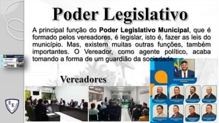 Poder Legislativo
A principal função do Poder Legislativo Municipal, que é
formado pelos vereadores, é legislar, isto é, fazer as leis do
município. Mas, existem muitas outras funções, também
importantes. O Vereador, como agente político, acaba
tomando a forma de um guardião da sociedade.
Vereadores
 