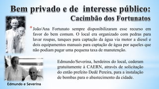*João/Ana Fortunato sempre disponibilizaram esse recurso em
favor do bem comum. O local era organizado com pedras para
lavar roupas, tanques para captação da água via motor a diesel e
dois equipamentos manuais para captação de água por aqueles que
não podiam pagar uma pequena taxa de manutenção.
Edmundo/Severina, herdeiros do local, cederam
gratuitamente à CAERN, através de solicitação
do então prefeito Dedé Pereira, para a instalação
de bombas para o abastecimento da cidade.
Edmundo e Severina
 