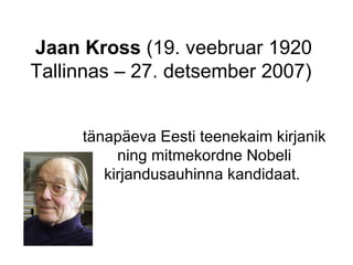 Jaan Kross  (19. veebruar 1920 Tallinnas – 27. detsember 2007)  tänapäeva Eesti teenekaim kirjanik ning mitmekordne Nobeli kirjandusauhinna kandidaat.  