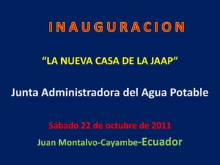 de octubre de 2011

     “LA NUEVA CASA DE LA JAAP”

Junta Administradora del Agua Potable

       Sábado 22 de octubre de 2011
    Juan Montalvo-Cayambe-Ecuador
 