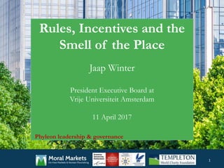 Rules, Incentives and the
Smell of the Place
Jaap Winter
President Executive Board at
Vrije Universiteit Amsterdam
11 April 2017
1
Phyleon leadership & governance
 