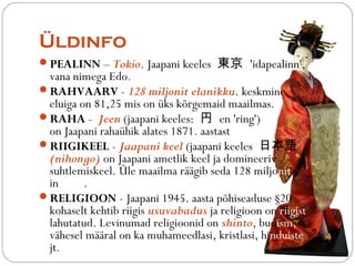 ?ldinfo 
?PEALINN C Tokio. Jaapani keeles | 'idapealinn', 
vana nimega Edo. 
?RAHVAARV - 128 miljonit elanikku. keskmine 
eluiga on 81,25 mis on ks k?rgemaid maailmas. 
?RAHA - Jeen (jaapani keeles:  en 'ring') 
on Jaapani rahahik alates 1871. aastast 
?RIIGIKEEL - Jaapani keel (jaapani keeles ձZ 
(nihongo) on Jaapani ametlik keel ja domineeriv 
suhtlemiskeel. ?le maailma r??gib seda 128 miljonit 
inimest. 
?RELIGIOON - Jaapani 1945. aasta p?hiseaduse 20 
kohaselt kehtib riigis usuvabadus ja religioon on riigist 
lahutatud. Levinumad religioonid on shinto, budism, 
v?hesel m??ral on ka muhameedlasi, kristlasi, hinduiste 
jt. 
 