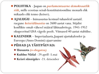 ?POLIITIKA - Jaapan on parlamentaarne demokraatlik 
riik, mille eesotsas seisab konstitutsiooniline monarh ehk 
mikaado ehk tenno (keiser). 
?AJALUGU C Inimasustus kestnud tuhandeid aastaid. 
raegune keisridnastia on 2600 aastat vana. S?jalisi 
konflikte omab v?hesel m??ral l?hinaabritega. 1945-1952 
okupeeritud USA v?gede poolt. Viimased 40 aastat stabiilne. 
?KALENDER C Imperiaalaasta,Jaapani ajastukalender ja 
Euroopa (Anno Domini) ajaarvamine 
?P?HAD JA T?HTP?EVAD: 
?Uusaasta (o-shogatsu) 
?Kuldne N?dal - 29.aprill -5.mai 
?Keisri snnip?ev -23. detsember 
 