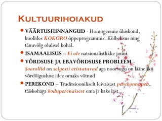 Kultuurihoiakud 
?V??RTUSHINNANGUD - Homogeenne hiskond, 
koolides KOKORO ?ppeprogrammis. K?lbelisus ning 
t?nuv?lg olulisel kohal. 
?ISAMAALISUS C Ei ole natsionalistlikke jooni. 
?V?RDSUSE JA EBAV?RDSUSE PROBLEEM - 
Soorollid on selgesti eristatavad aga noorsugu on l??neliku 
v?rd?igusluse idee omaks v?tnud 
?PEREKOND C Traditsiooniliselt leivaisast perekonnapea, 
t?iskohaga koduperenaisest ema ja kaks last. 
 