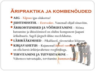 ?ripraktika ja komben?uded 
?AEG - T?psus igas olukorras! 
?JUHTIMISSTIIL C Eestvedav. Vanemail olijail s?nav?im. 
??RIKOHTUMISED JA V??RUSTAMINE C S??ma 
kutsumine ja hiss??mised on oluline komponent Jaapani 
?rikultuuris. Sageli j?rgneb hine meelelahutus. 
?L?BIR??KIMISED C Pikaldased, svenetakse k?igesse. 
?KIRJAVAHETUS C Kujunenud kunsti vormiks. Oluline 
on olla kursis ?rikirjavahetuse reeglistikuga. 
?TERVITAMINE JA TUTVUSTAMINE C 
Vahemees tutvustajaks, tervitamine kummardades. 
 