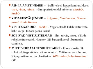 ?AU- JA AMETINIMED C J?relliitelised lugupidamisavaldused 
-san, -kun, -chan v?imupositsioonidel inimesed shach, 
buch . 
?VIISAKUSV?LJENDID C Arigatou, Sumimasen, Gomen 
nasai, Itadakimasu 
?VISIITKAARDID C Mesh? - V?ga t?htsad! Tuleb vastu v?tta 
kahe k?ega. Ei tohi panna tasku! 
?SOBIVAD VESTLUSTEEMAD C Ilm, tervis, sport. V?ltida 
religiooniteemasid. Huumor j??b banaanikoorel libastumise 
tasemele. 
?MITTEVERBAALNE SUHTLEMINE - Ei ole soovituslik 
vehkida k?tega v?i teha n?omoonutusi. Vaikimine on tulutoov. 
N?puga n?itamine on ebaviisakas. Slitamine ja luristamine 
OK. 
 