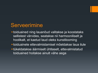 Serveerimine
toiduained ning lauanõud valitakse ja koostataks
sellistest värvides, seatakse nii harmooniliselt ja
hoolikalt, et kaetud laud oleks kunstilooming
toiduainete ettevalmistamisel mõeldakse laua ilule
tükeldatakse äärmiselt ühtlaselt, ettevalmistatud
toiduained hoitakse ainult vähe aega
 