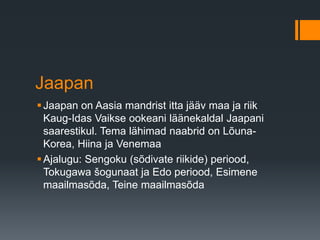 Jaapan
Jaapan on Aasia mandrist itta jääv maa ja riik
Kaug-Idas Vaikse ookeani läänekaldal Jaapani
saarestikul. Tema lähimad naabrid on Lõuna-
Korea, Hiina ja Venemaa
Ajalugu: Sengoku (sõdivate riikide) periood,
Tokugawa šogunaat ja Edo periood, Esimene
maailmasõda, Teine maailmasõda
 