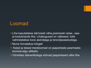 Loomad
 Liha kasutatakse äärmiselt vähe,peamiselt veise-, sea-
ja kodulindude liha. Lihakogused on väikesed, toite
valmistatakse koos aedviljaga ja teraviljasaadustega.
 Muna hinnatakse kõrgelt
 Kalad ja teised mereloomad on jaapanlaste peamiseks
loomsevalgu allikaks
 Võrreldes lääneriikidega söövad jaapanlased vähe liha
 