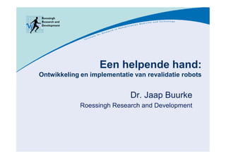 Een helpende hand:
Ontwikkeling en implementatie van revalidatie robots


                             Dr. Jaap Buurke
             Roessingh Research and Development
 