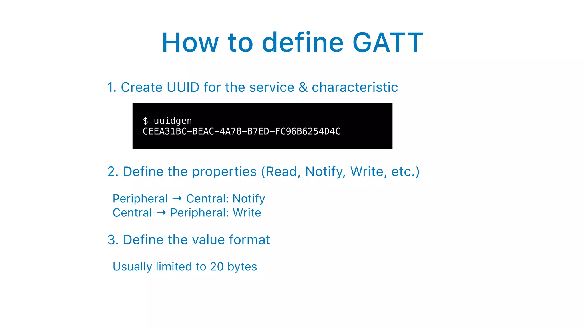 How to define GATT
1. Create UUID for the service & characteristic
2. Define the properties (Read, Notify, Write, etc.)
Peripheral → Central: Notify  
Central → Peripheral: Write
3. Define the value format
Usually limited to 20 bytes
$ uuidgen
CEEA31BC-BEAC-4A78-B7ED-FC96B6254D4C
 
