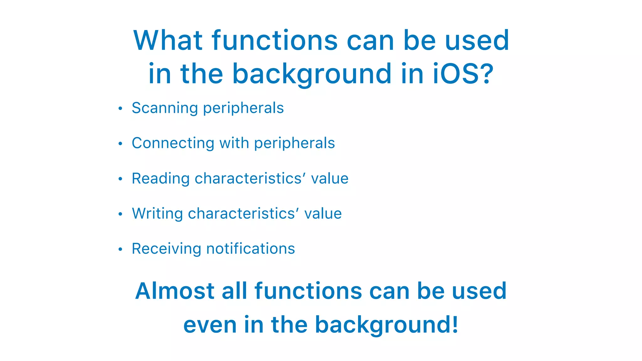 What functions can be used
in the background in iOS?
• Scanning peripherals
• Connecting with peripherals
• Reading characteristics’ value
• Writing characteristics’ value
• Receiving notifications
Almost all functions can be used
even in the background!
 