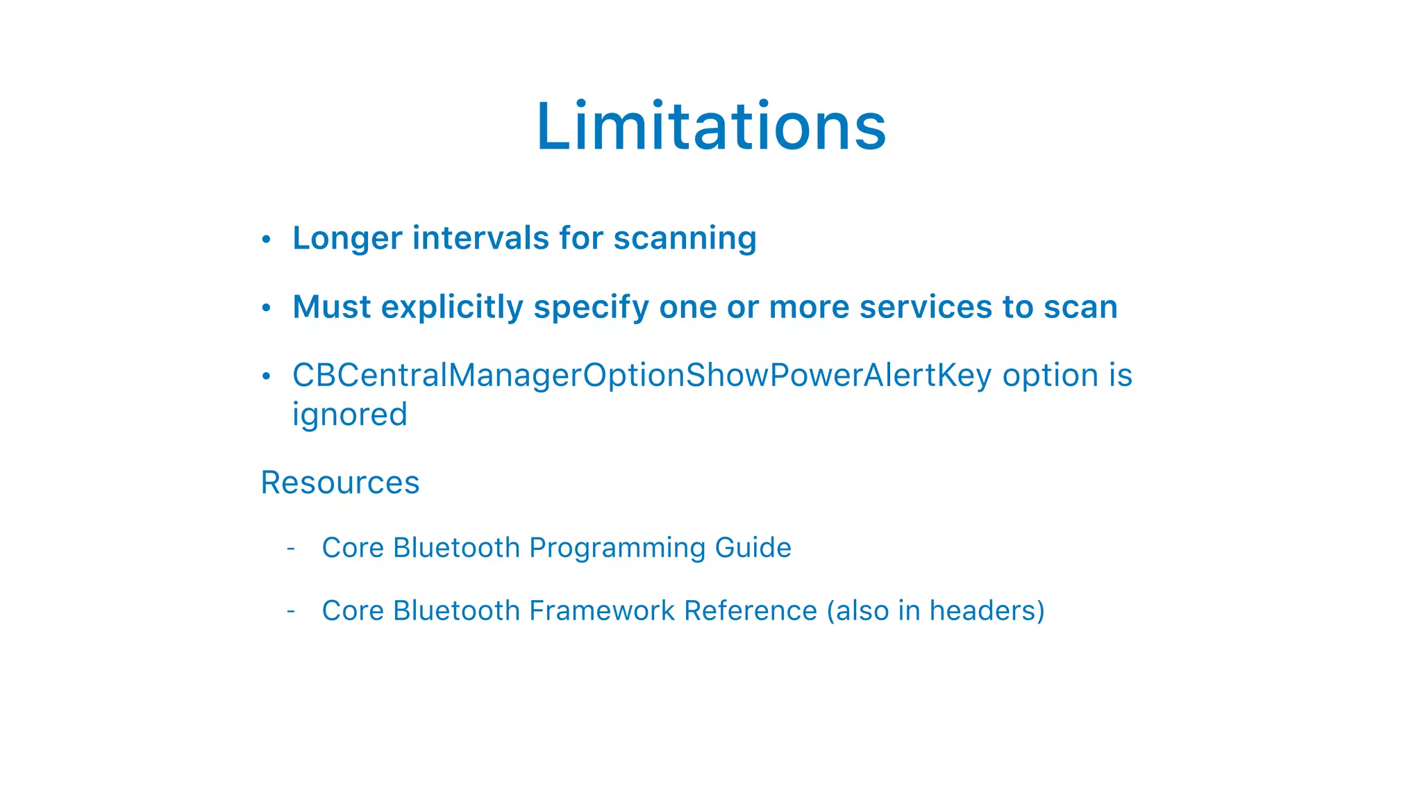Limitations
• Longer intervals for scanning
• Must explicitly specify one or more services to scan
• CBCentralManagerOptionShowPowerAlertKey option is
ignored
Resources
- Core Bluetooth Programming Guide
- Core Bluetooth Framework Reference (also in headers)
 