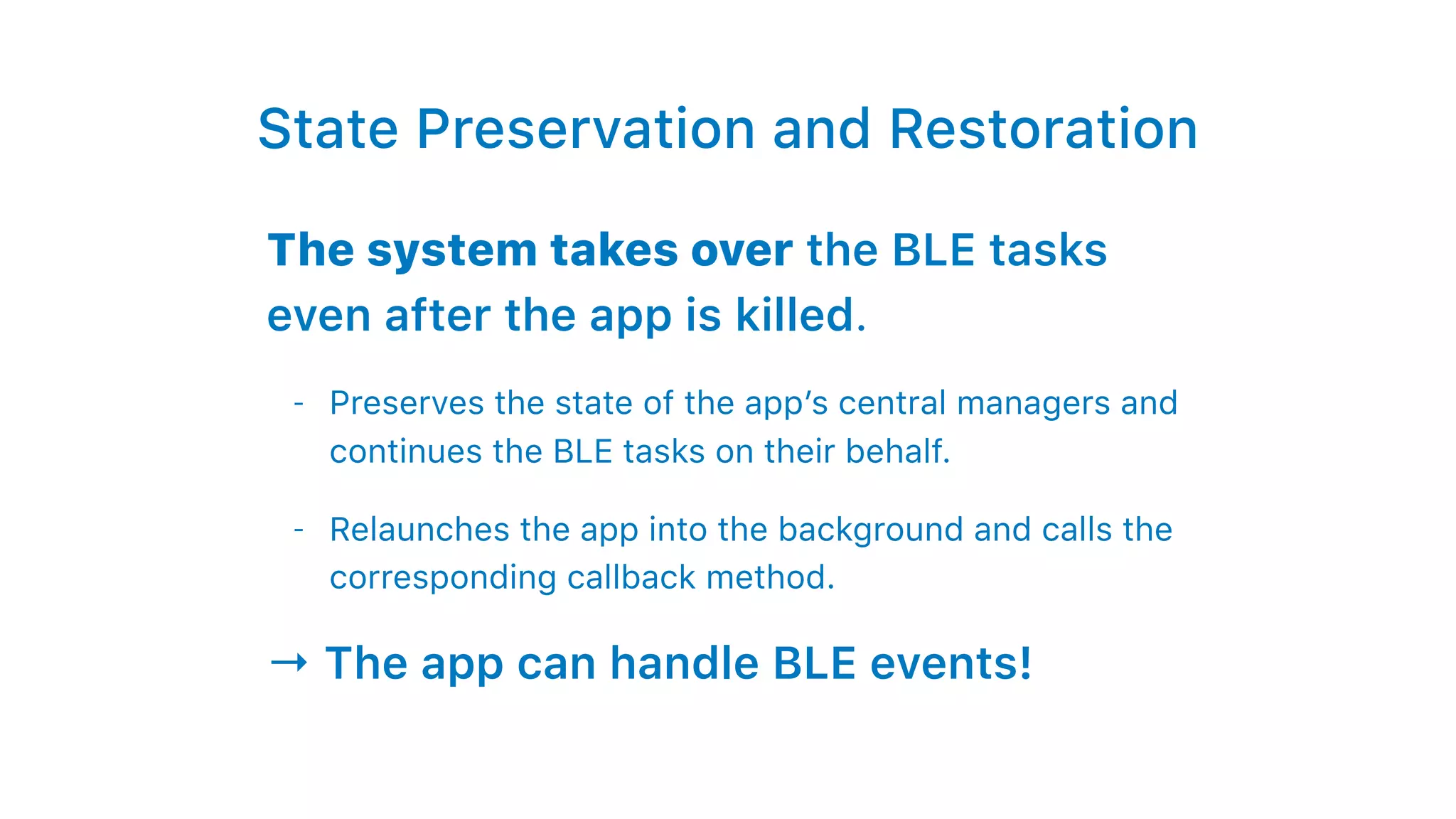 State Preservation and Restoration
The system takes over the BLE tasks
even after the app is killed.
- Preserves the state of the app’s central managers and
continues the BLE tasks on their behalf.
- Relaunches the app into the background and calls the
corresponding callback method.
→ The app can handle BLE events!
 