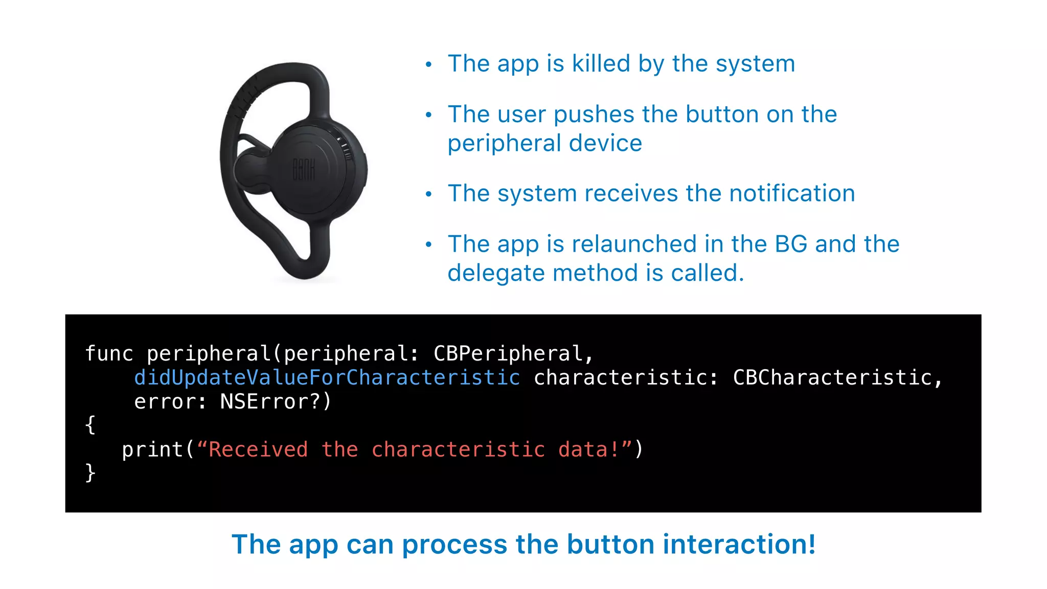 func peripheral(peripheral: CBPeripheral,
didUpdateValueForCharacteristic characteristic: CBCharacteristic,
error: NSError?)
{
print(“Received the characteristic data!”)
}
• The app is killed by the system
• The user pushes the button on the
peripheral device
• The system receives the notification
• The app is relaunched in the BG and the
delegate method is called.
The app can process the button interaction!
 