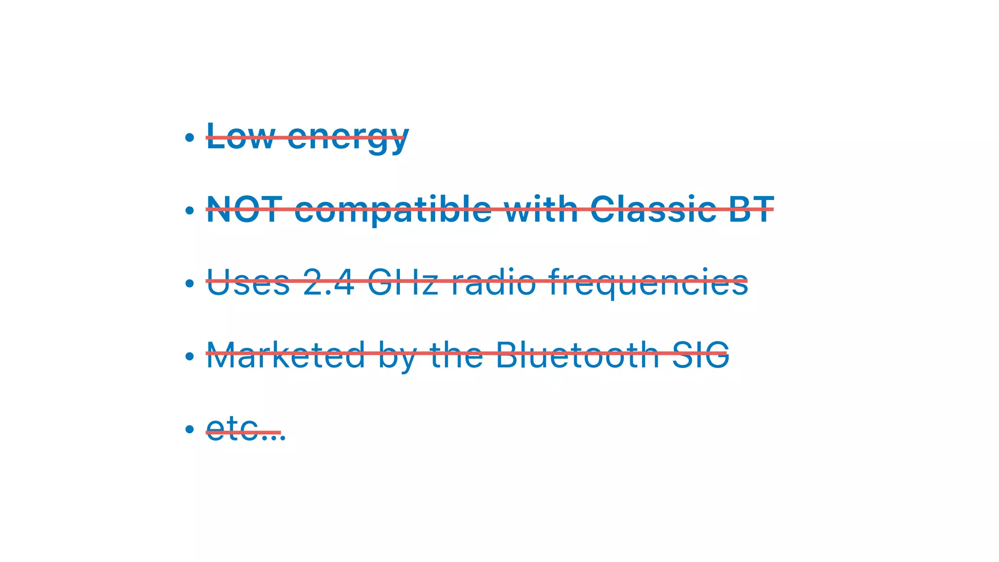• Low energy
• NOT compatible with Classic BT
• Uses 2.4 GHz radio frequencies
• Marketed by the Bluetooth SIG
• etc…
 