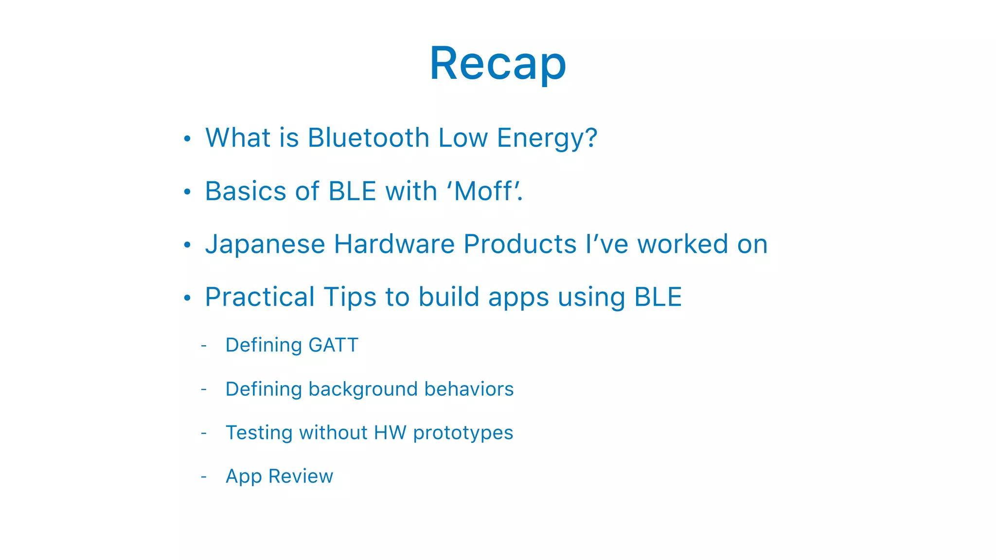 Recap
• What is Bluetooth Low Energy?
• Basics of BLE with ‘Moff’.
• Japanese Hardware Products I’ve worked on
• Practical Tips to build apps using BLE
- Defining GATT
- Defining background behaviors
- Testing without HW prototypes
- App Review
 
