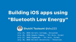 Building iOS apps using
"Bluetooth Low Energy"
Shuichi Tsutsumi @shu223
July 25, 2016 Azrieli College, Jerusalem
July 26, 2016 Google Campus - Tel Aviv, Israel
July 27, 2016 SigmaLabs - Tel Aviv, Israel
July 28, 2016 Birzeit University - Palestine
 