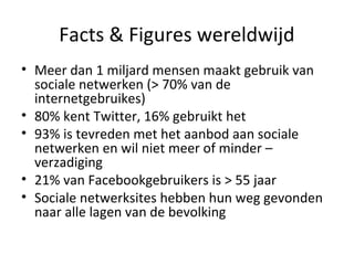 Facts & Figures wereldwijd
• Meer dan 1 miljard mensen maakt gebruik van
sociale netwerken (> 70% van de
internetgebruikes)
• 80% kent Twitter, 16% gebruikt het
• 93% is tevreden met het aanbod aan sociale
netwerken en wil niet meer of minder –
verzadiging
• 21% van Facebookgebruikers is > 55 jaar
• Sociale netwerksites hebben hun weg gevonden
naar alle lagen van de bevolking
 