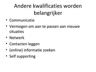 Andere kwalificaties worden
belangrijker
• Communicatie
• Vermogen om aan te passen aan nieuwe
situaties
• Netwerk
• Contacten leggen
• (online) informatie zoeken
• Self supporting
 